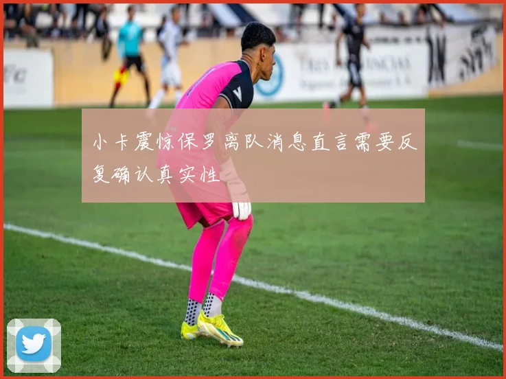 小卡震惊保罗离队消息直言需要反复确认真实性