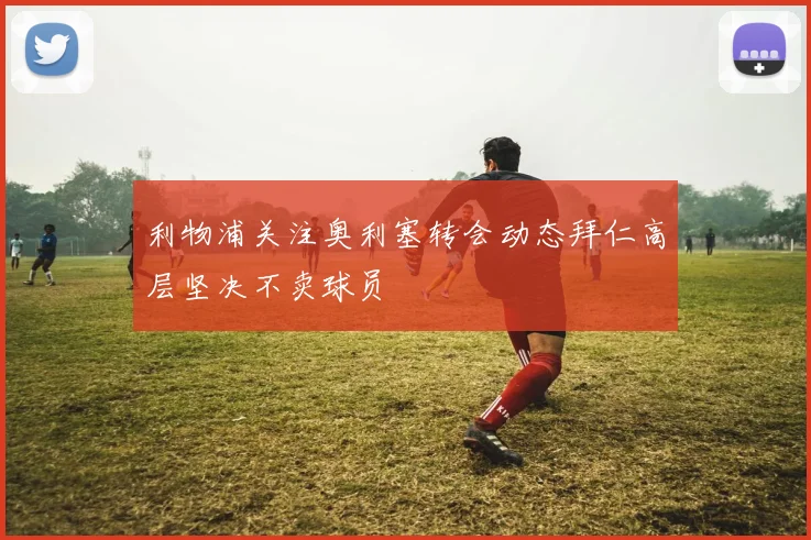 利物浦关注奥利塞转会动态拜仁高层坚决不卖球员