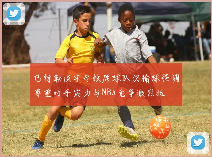 巴特勒谈字母缺席球队仍输球强调尊重对手实力与NBA竞争激烈性