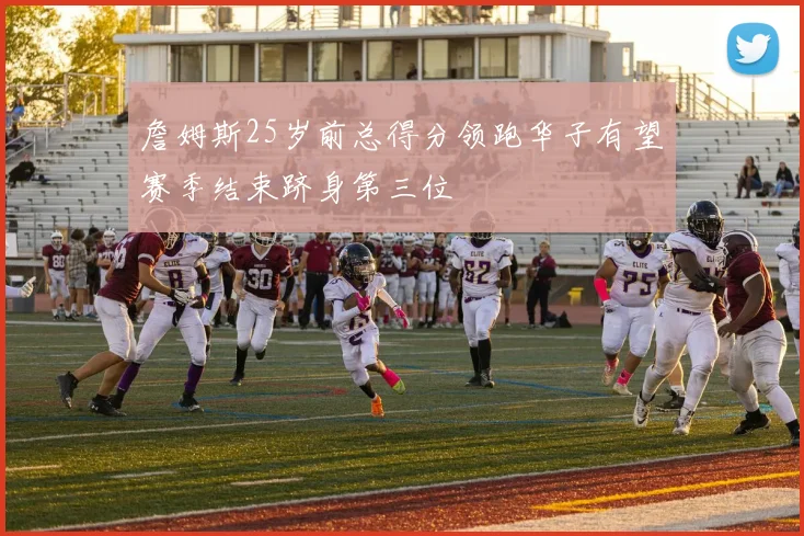 詹姆斯25岁前总得分领跑华子有望赛季结束跻身第三位