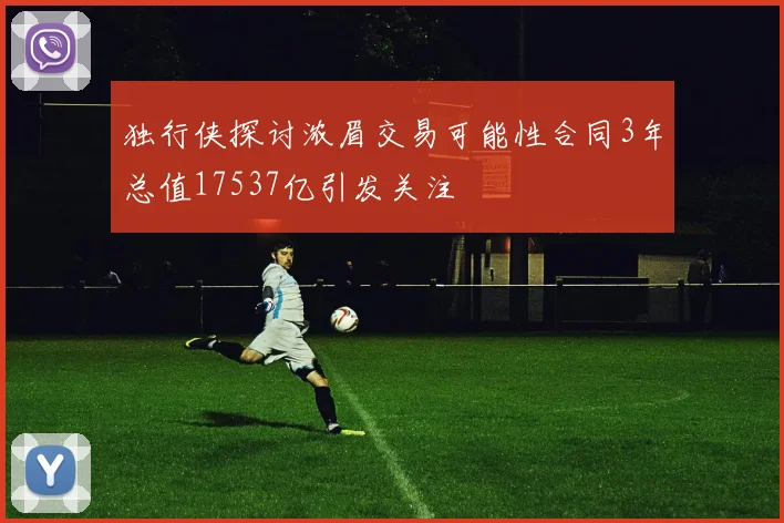 独行侠探讨浓眉交易可能性合同3年总值17537亿引发关注