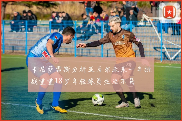 卡尼萨雷斯分析亚马尔未来一年挑战重重18岁年轻球员生活不易