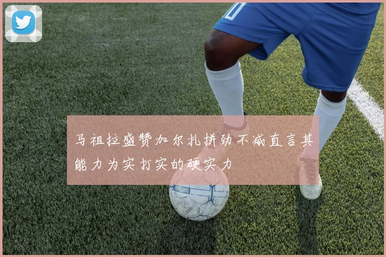 马祖拉盛赞加尔扎拼劲不减直言其能力为实打实的硬实力