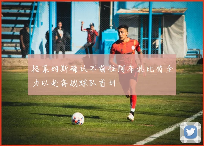 格莱姆斯确认不前往阿布扎比将全力以赴备战球队首训