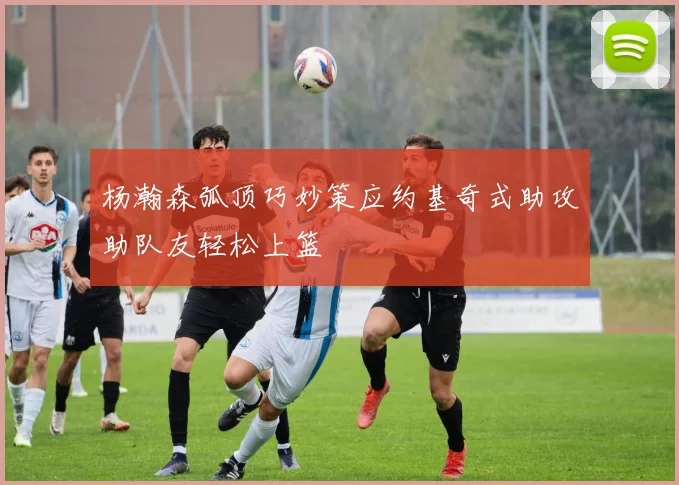 杨瀚森弧顶巧妙策应约基奇式助攻助队友轻松上篮