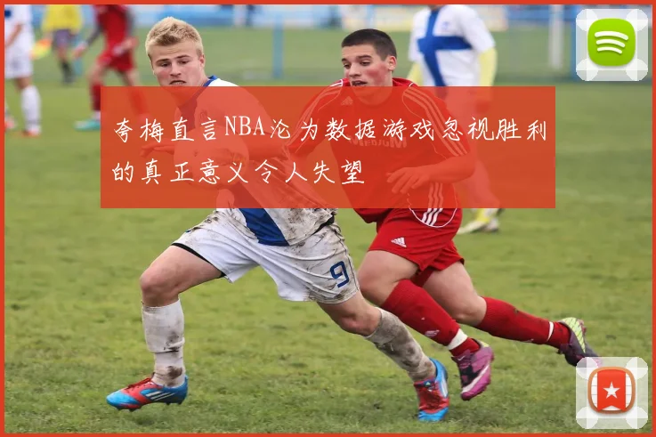 夸梅直言NBA沦为数据游戏忽视胜利的真正意义令人失望