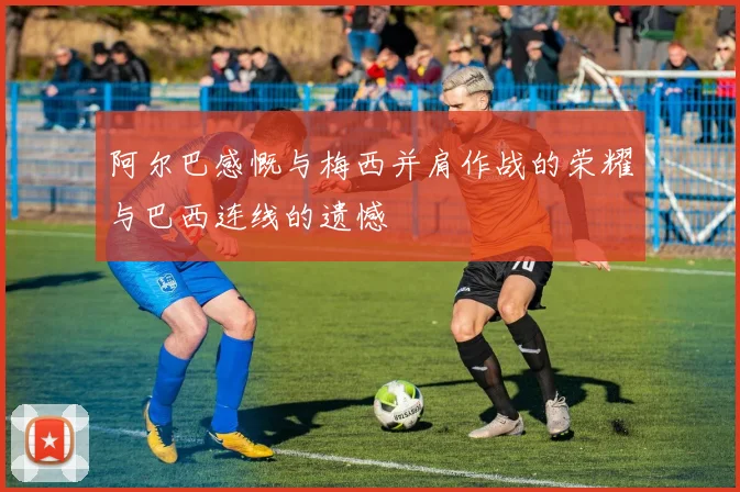 阿尔巴感慨与梅西并肩作战的荣耀与巴西连线的遗憾