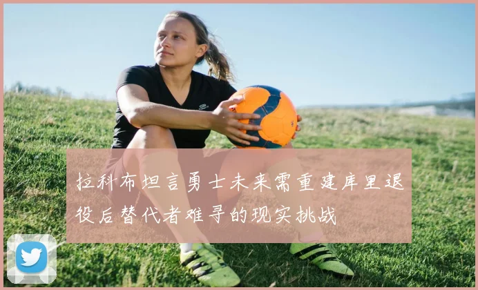 拉科布坦言勇士未来需重建库里退役后替代者难寻的现实挑战