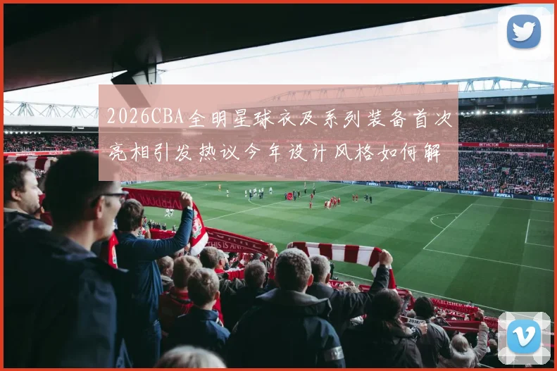 2026CBA全明星球衣及系列装备首次亮相引发热议今年设计风格如何解析