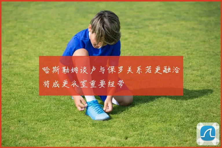 哈斯勒姆谈卢与保罗关系若更融洽将成更衣室重要纽带