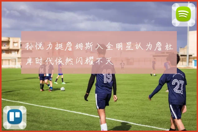 孙悦力挺詹姆斯入全明星认为詹杜库时代依然闪耀不灭