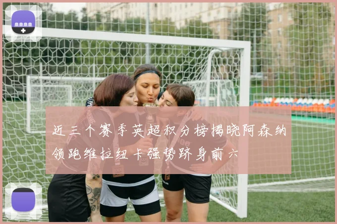 近三个赛季英超积分榜揭晓阿森纳领跑维拉纽卡强势跻身前六