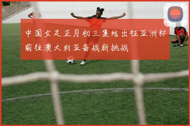 中国女足正月初三集结出征亚洲杯前往澳大利亚备战新挑战