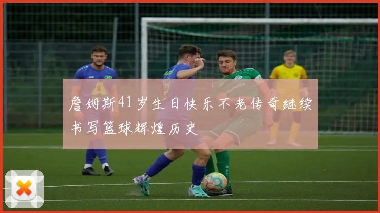 詹姆斯41岁生日快乐不老传奇继续书写篮球辉煌历史