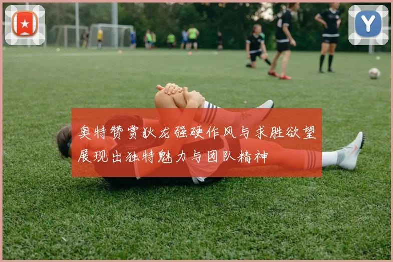 奥特赞赏狄龙强硬作风与求胜欲望展现出独特魅力与团队精神