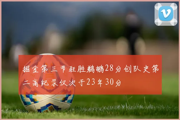 掘金第三节狂胜鹈鹕28分创队史第二高纪录仅次于23年30分