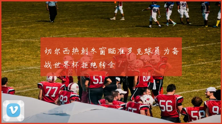 切尔西热刺冬窗瞄准罗克球员为备战世界杯拒绝转会