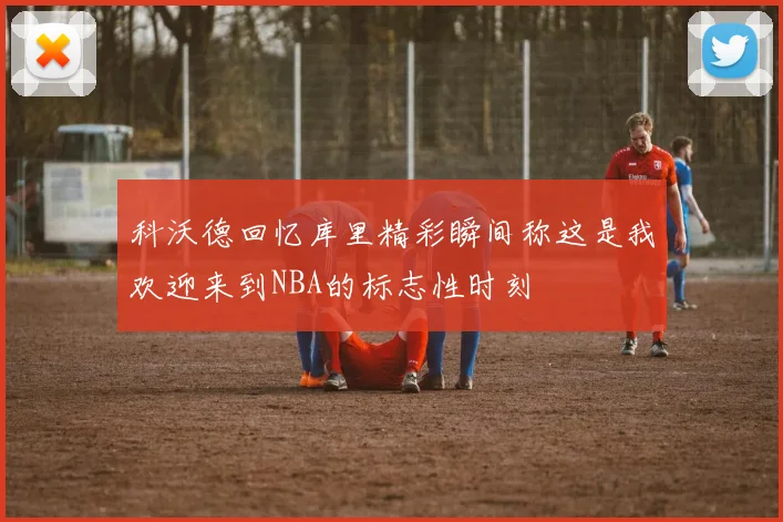 科沃德回忆库里精彩瞬间称这是我欢迎来到NBA的标志性时刻