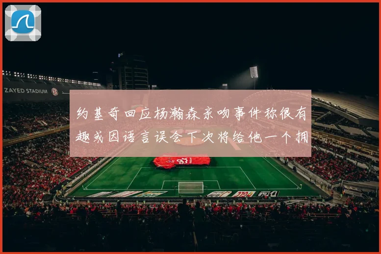 约基奇回应杨瀚森亲吻事件称很有趣或因语言误会下次将给他一个拥抱