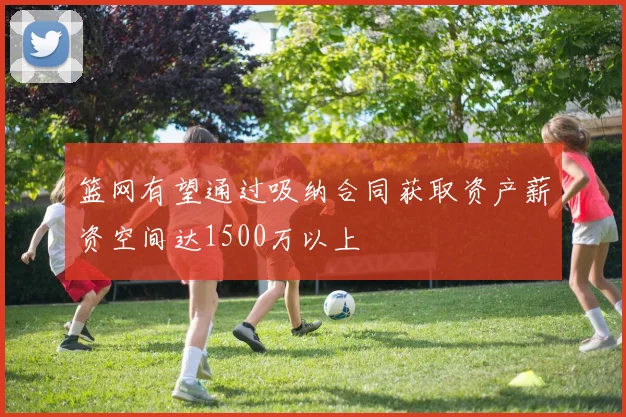 篮网有望通过吸纳合同获取资产薪资空间达1500万以上