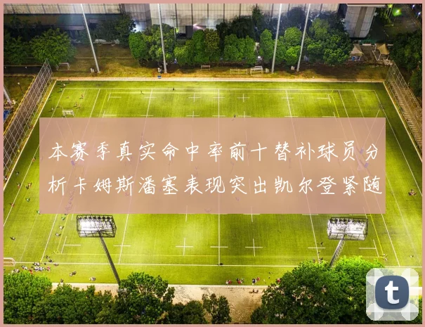 本赛季真实命中率前十替补球员分析卡姆斯潘塞表现突出凯尔登紧随其后