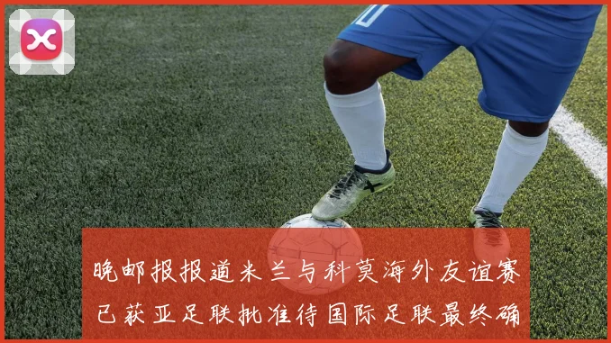 晚邮报报道米兰与科莫海外友谊赛已获亚足联批准待国际足联最终确认