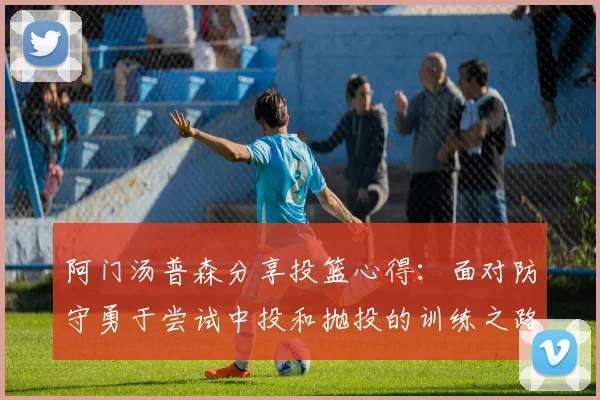 阿门汤普森分享投篮心得：面对防守勇于尝试中投和抛投的训练之路