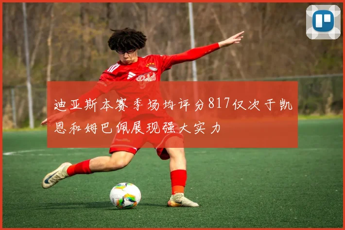 迪亚斯本赛季场均评分817仅次于凯恩和姆巴佩展现强大实力